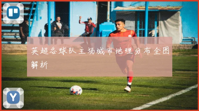 英超各球队主场城市地理分布全图解析