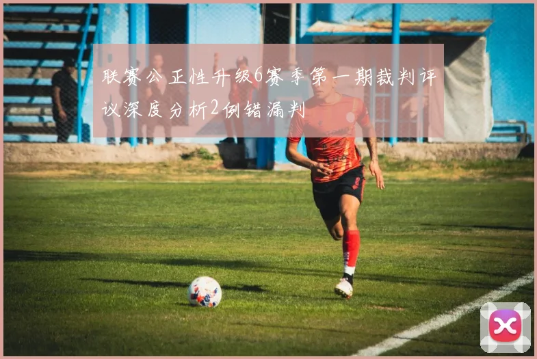 联赛公正性升级6赛季第一期裁判评议深度分析2例错漏判